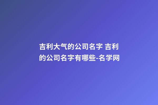 吉利大气的公司名字 吉利的公司名字有哪些-名学网-第1张-公司起名-玄机派